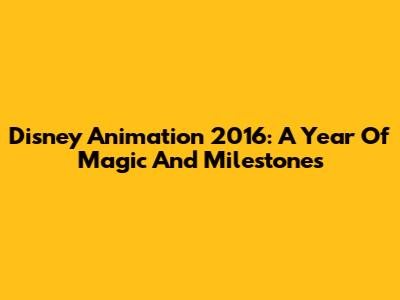 Disney Animation 2016: A Year Of Magic And Milestones
