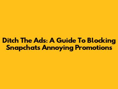 Ditch The Ads: A Guide To Blocking Snapchat's Annoying Promotions