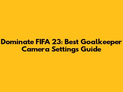 Dominate FIFA 23: Best Goalkeeper Camera Settings Guide