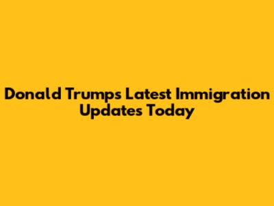 Donald Trump's Latest Immigration Updates Today