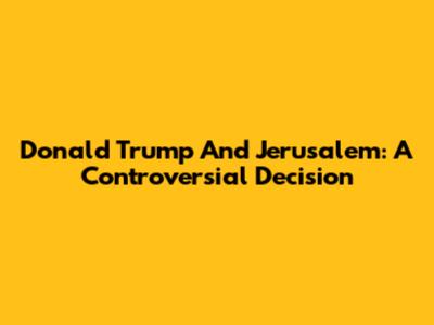 Donald Trump And Jerusalem: A Controversial Decision