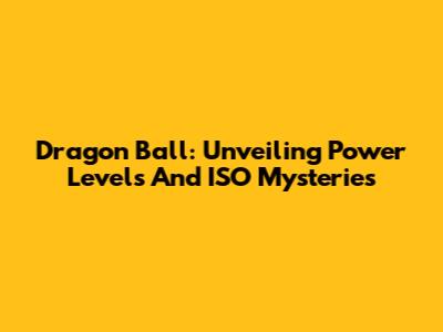 Dragon Ball: Unveiling Power Levels And ISO Mysteries