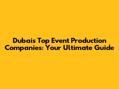 Dubai's Top Event Production Companies: Your Ultimate Guide