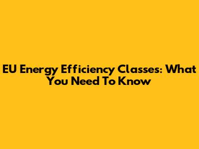 EU Energy Efficiency Classes: What You Need To Know