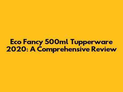 Eco Fancy 500ml Tupperware 2020: A Comprehensive Review