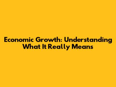Economic Growth: Understanding What It Really Means