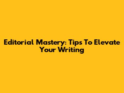 Editorial Mastery: Tips To Elevate Your Writing