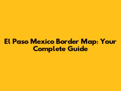 El Paso Mexico Border Map: Your Complete Guide