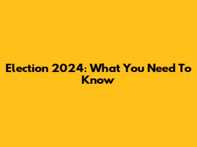 Election 2024: What You Need To Know