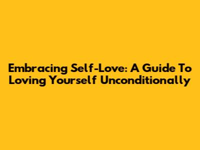 Embracing Self-Love: A Guide To Loving Yourself Unconditionally