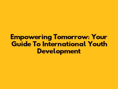Empowering Tomorrow: Your Guide To International Youth Development