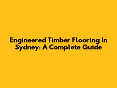 Engineered Timber Flooring In Sydney: A Complete Guide