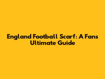 England Football Scarf: A Fan's Ultimate Guide