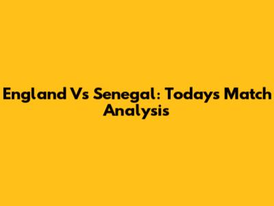 England Vs Senegal: Today's Match Analysis