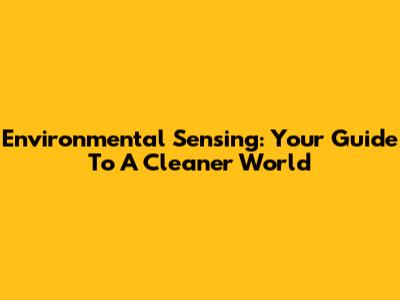 Environmental Sensing: Your Guide To A Cleaner World