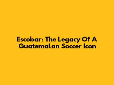 Escobar: The Legacy Of A Guatemalan Soccer Icon