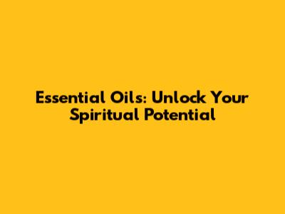 Essential Oils: Unlock Your Spiritual Potential