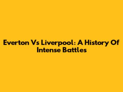 Everton Vs Liverpool: A History Of Intense Battles