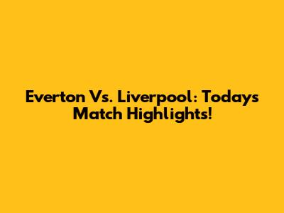 Everton Vs. Liverpool: Today's Match Highlights!