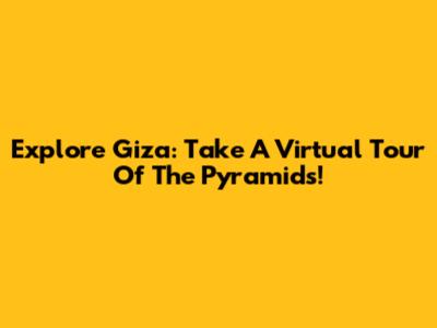 Explore Giza: Take A Virtual Tour Of The Pyramids!
