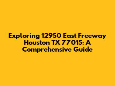 Exploring 12950 East Freeway Houston TX 77015: A Comprehensive Guide