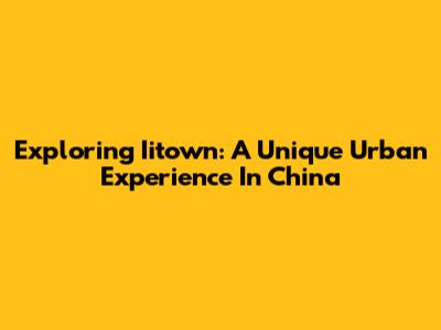 Exploring Iitown: A Unique Urban Experience In China