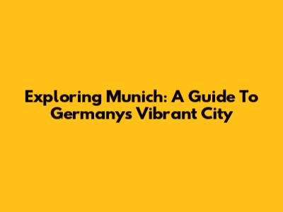 Exploring Munich: A Guide To Germany's Vibrant City