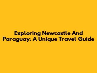 Exploring Newcastle And Paraguay: A Unique Travel Guide