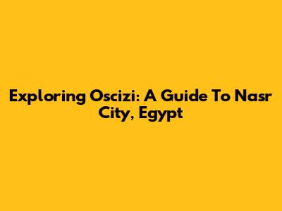 Exploring Oscizi: A Guide To Nasr City, Egypt