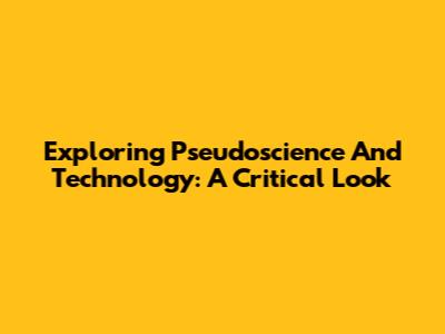 Exploring Pseudoscience And Technology: A Critical Look
