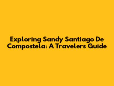 Exploring Sandy Santiago De Compostela: A Traveler's Guide