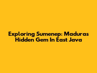 Exploring Sumenep: Madura's Hidden Gem In East Java