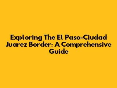 Exploring The El Paso-Ciudad Juarez Border: A Comprehensive Guide