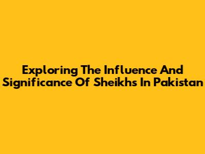 Exploring The Influence And Significance Of Sheikhs In Pakistan