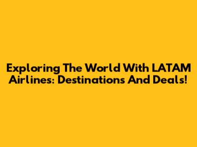 Exploring The World With LATAM Airlines: Destinations And Deals!