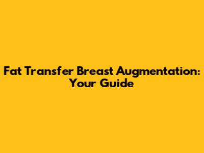 Fat Transfer Breast Augmentation: Your Guide
