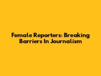 Female Reporters: Breaking Barriers In Journalism