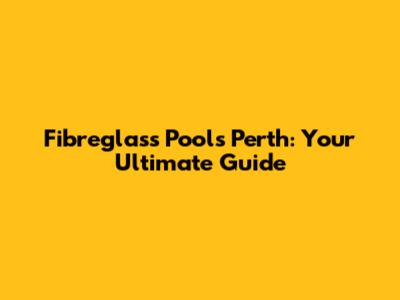 Fibreglass Pools Perth: Your Ultimate Guide