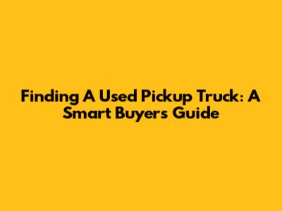 Finding A Used Pickup Truck: A Smart Buyer's Guide