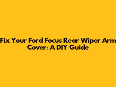 Fix Your Ford Focus Rear Wiper Arm Cover: A DIY Guide