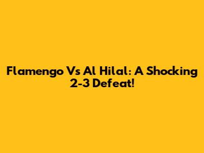 Flamengo Vs Al Hilal: A Shocking 2-3 Defeat!
