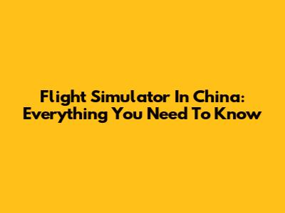 Flight Simulator In China: Everything You Need To Know