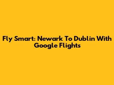 Fly Smart: Newark To Dublin With Google Flights