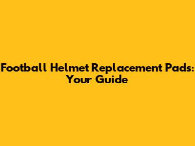 Football Helmet Replacement Pads: Your Guide