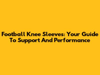 Football Knee Sleeves: Your Guide To Support And Performance