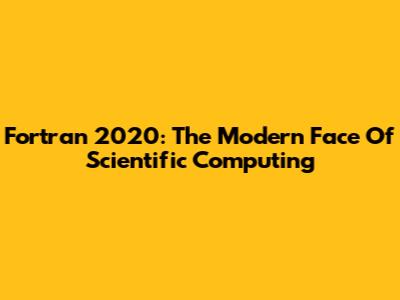 Fortran 2020: The Modern Face Of Scientific Computing