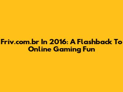 Friv.com.br In 2016: A Flashback To Online Gaming Fun