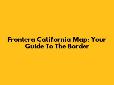 Frontera California Map: Your Guide To The Border