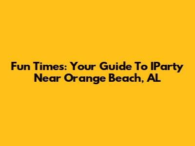 Fun Times: Your Guide To IParty Near Orange Beach, AL