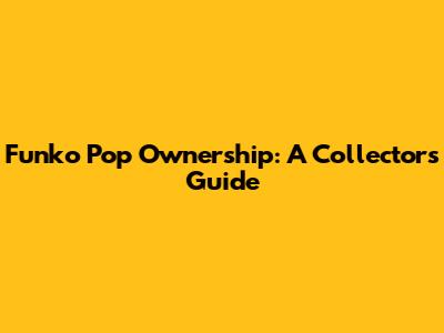 Funko Pop Ownership: A Collector's Guide
